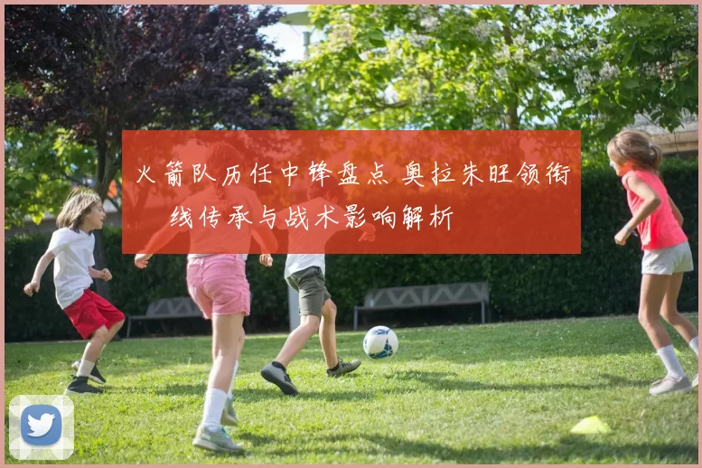 火箭队历任中锋盘点 奥拉朱旺领衔 內线传承与战术影响解析