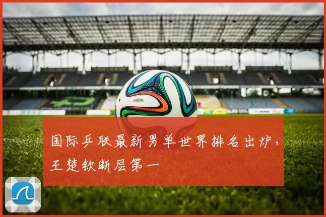 国际乒联最新男单世界排名出炉，王楚钦断层第一