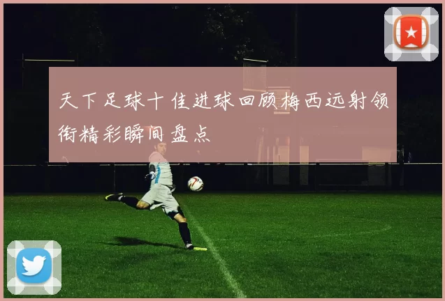 天下足球十佳进球回顾梅西远射领衔精彩瞬间盘点