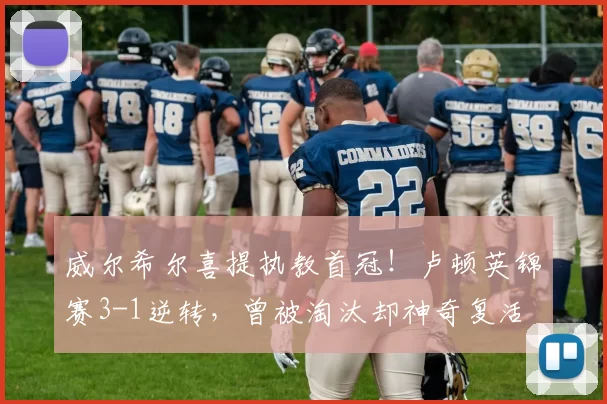 威尔希尔喜提执教首冠！卢顿英锦赛3-1逆转，曾被淘汰却神奇复活