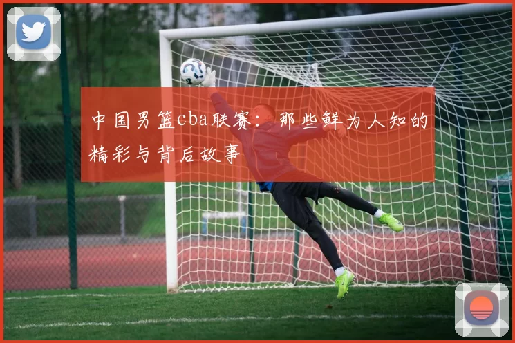 中国男篮cba联赛：那些鲜为人知的精彩与背后故事