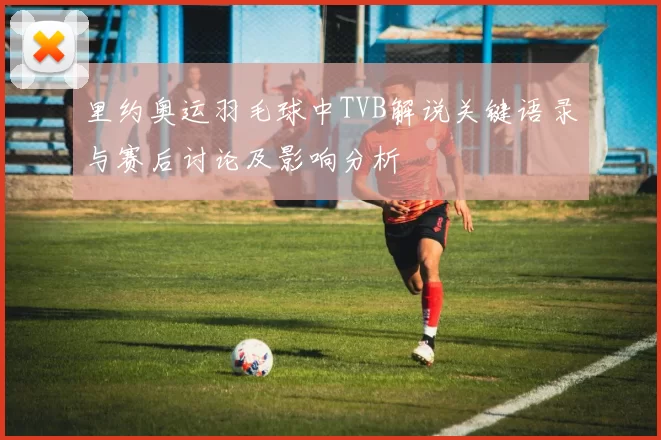 里约奥运羽毛球中TVB解说关键语录与赛后讨论及影响分析