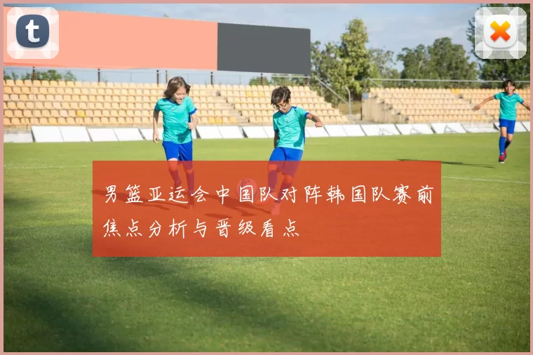 男篮亚运会中国队对阵韩国队赛前焦点分析与晋级看点