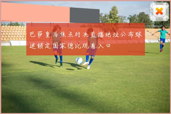 巴萨皇马焦点对决直播地址公布球迷锁定国家德比观看入口