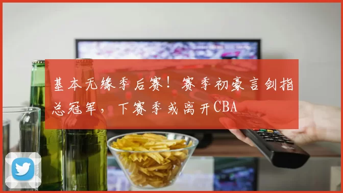 基本无缘季后赛！赛季初豪言剑指总冠军，下赛季或离开CBA