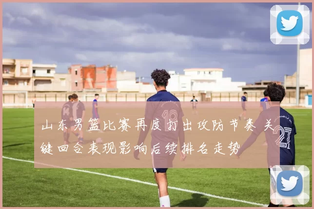 山东男篮比赛再度打出攻防节奏 关键回合表现影响后续排名走势