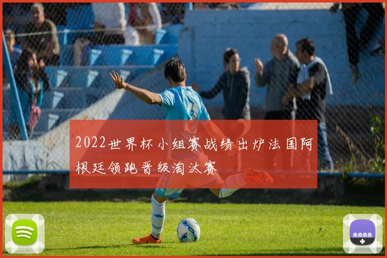 2022世界杯小组赛战绩出炉法国阿根廷领跑晋级淘汰赛