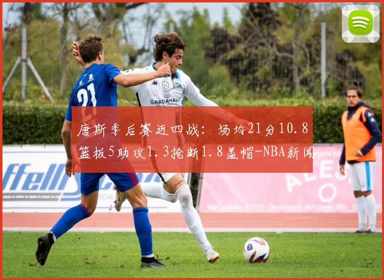 唐斯季后赛近四战：场均21分10.8篮板5助攻1.3抢断1.8盖帽-NBA新闻