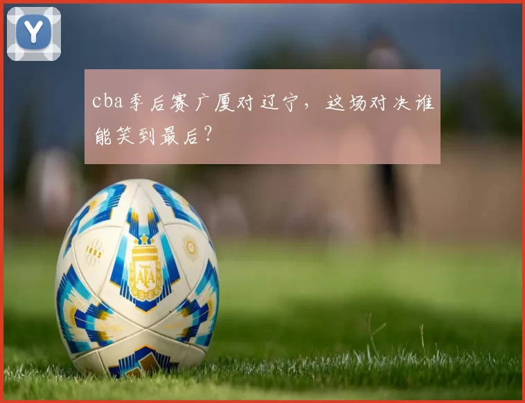 cba季后赛广厦对辽宁，这场对决谁能笑到最后？