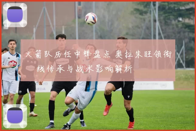 火箭队历任中锋盘点 奥拉朱旺领衔 內线传承与战术影响解析