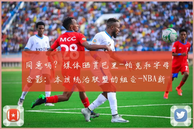 同意吗？媒体晒贾巴里-帕克和字母合影：本该统治联盟的组合-NBA新闻