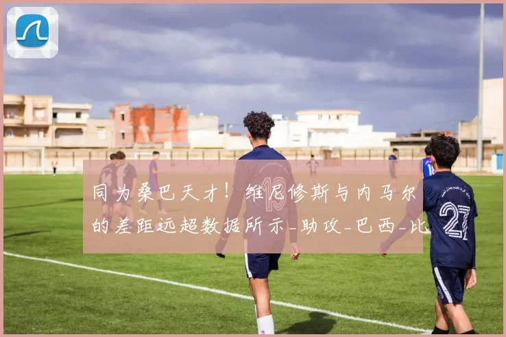 同为桑巴天才！维尼修斯与内马尔的差距远超数据所示_助攻_巴西_比赛