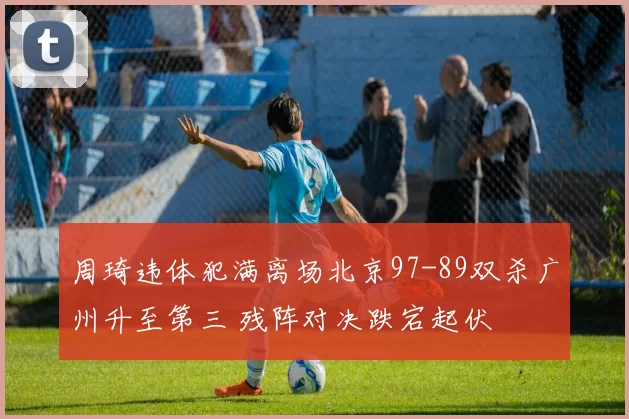 周琦违体犯满离场北京97-89双杀广州升至第三 残阵对决跌宕起伏