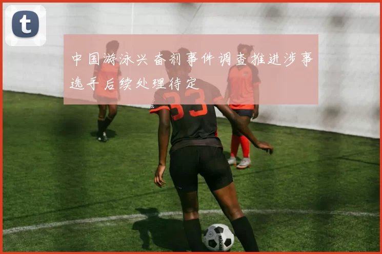 中国游泳兴奋剂事件调查推进涉事选手后续处理待定