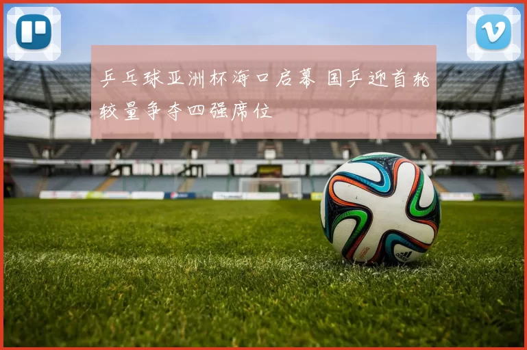 乒乓球亚洲杯海口启幕 国乒迎首轮较量争夺四强席位