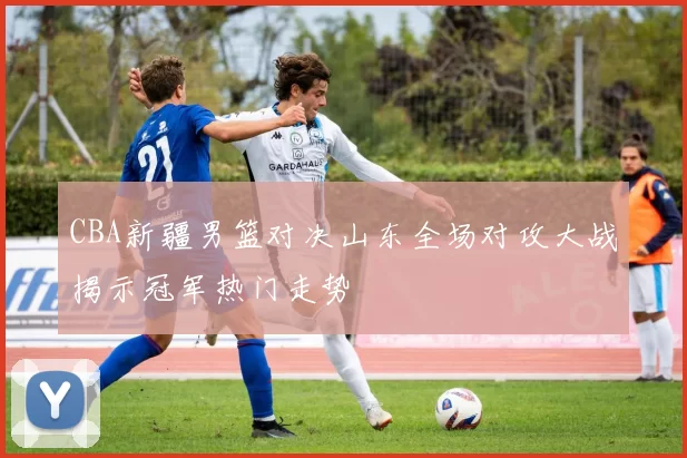 CBA新疆男篮对决山东全场对攻大战揭示冠军热门走势