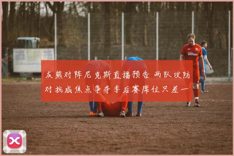 灰熊对阵尼克斯直播预告 两队攻防对抗成焦点争夺季后赛席位只差一步