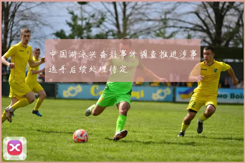 中国游泳兴奋剂事件调查推进涉事选手后续处理待定