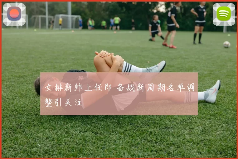 女排新帅上任即 备战新周期名单调整引关注