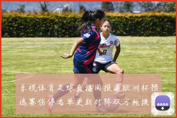 乐视体育足球直播间报道欧洲杯预选赛伤停名单更新对阵双方轮换影响