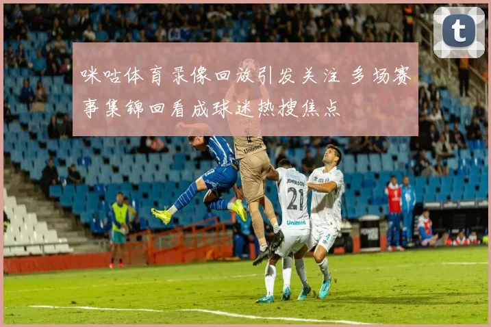 咪咕体育录像回放引发关注 多场赛事集锦回看成球迷热搜焦点