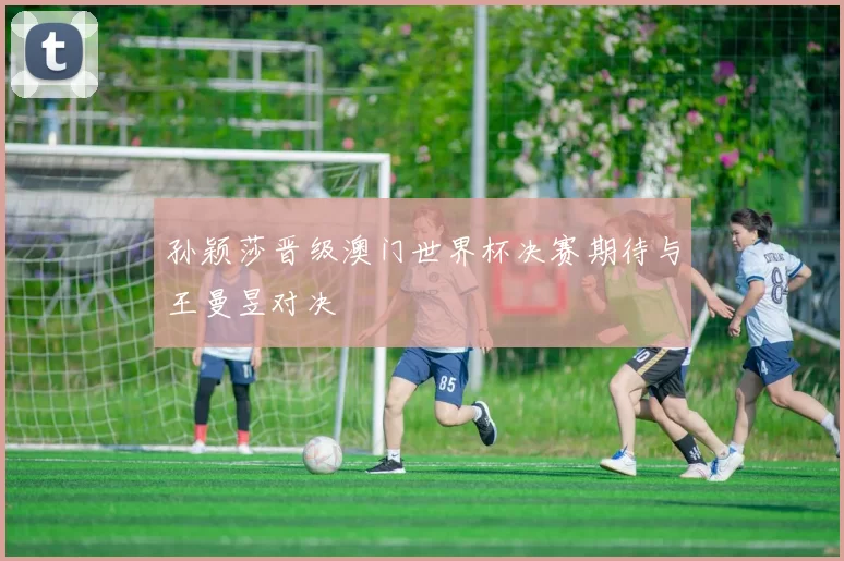 孙颖莎晋级澳门世界杯决赛期待与王曼昱对决