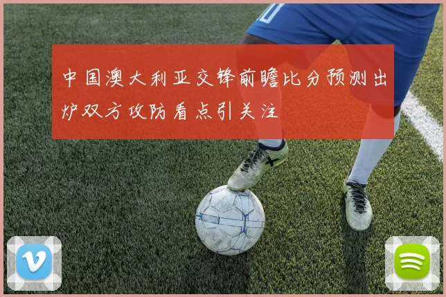 中国澳大利亚交锋前瞻比分预测出炉双方攻防看点引关注