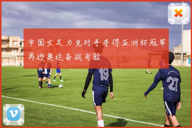 中国女足力克对手夺得亚洲杯冠军再迎奥运备战考验