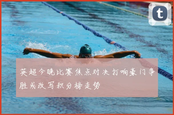 英超今晚比赛焦点对决打响豪门争胜或改写积分榜走势