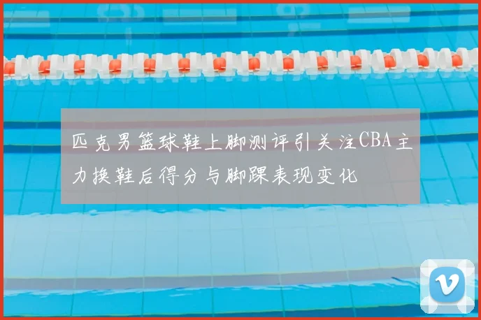 匹克男篮球鞋上脚测评引关注CBA主力换鞋后得分与脚踝表现变化