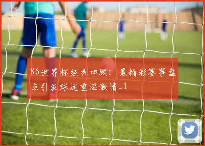 86世界杯经典回顾：最精彩赛事盘点引发球迷重温激情_1