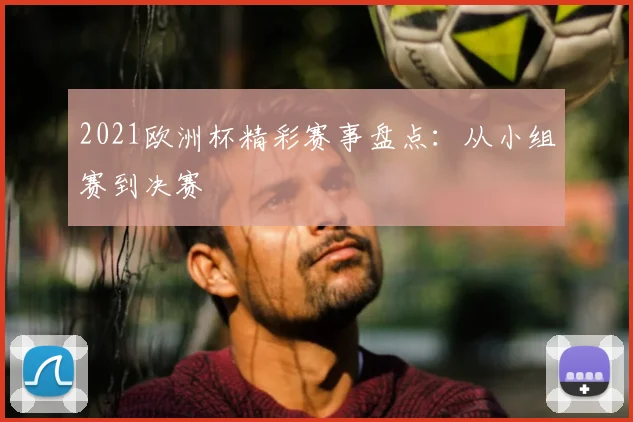 2021欧洲杯精彩赛事盘点:从小组赛到决赛