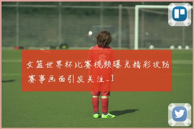 女篮世界杯比赛视频曝光精彩攻防 赛事画面引发关注_1