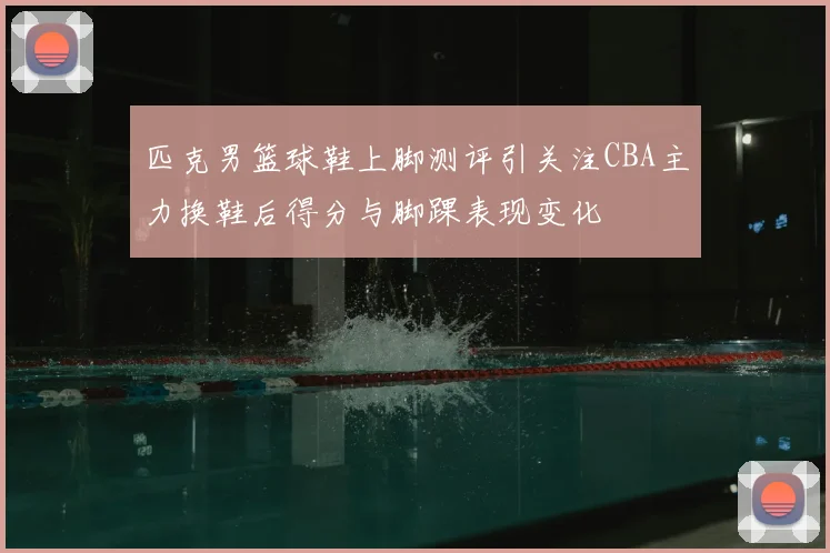 匹克男篮球鞋上脚测评引关注CBA主力换鞋后得分与脚踝表现变化