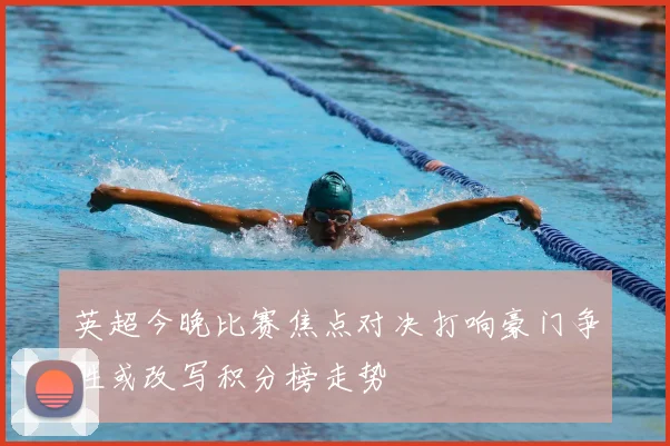 英超今晚比赛焦点对决打响豪门争胜或改写积分榜走势